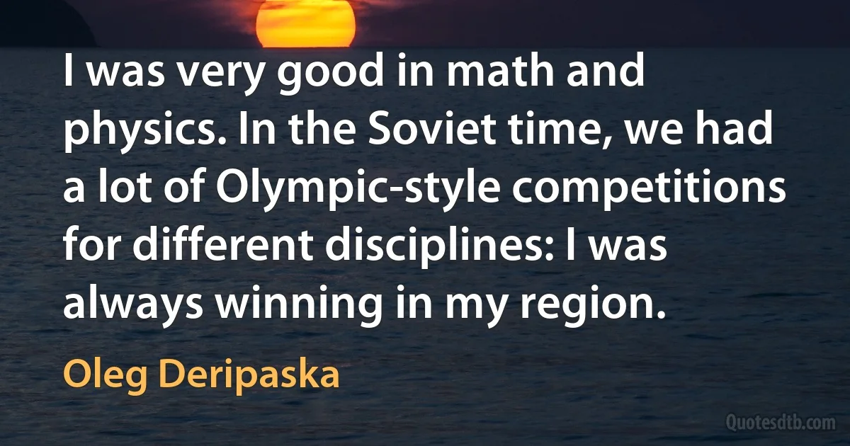 I was very good in math and physics. In the Soviet time, we had a lot of Olympic-style competitions for different disciplines: I was always winning in my region. (Oleg Deripaska)