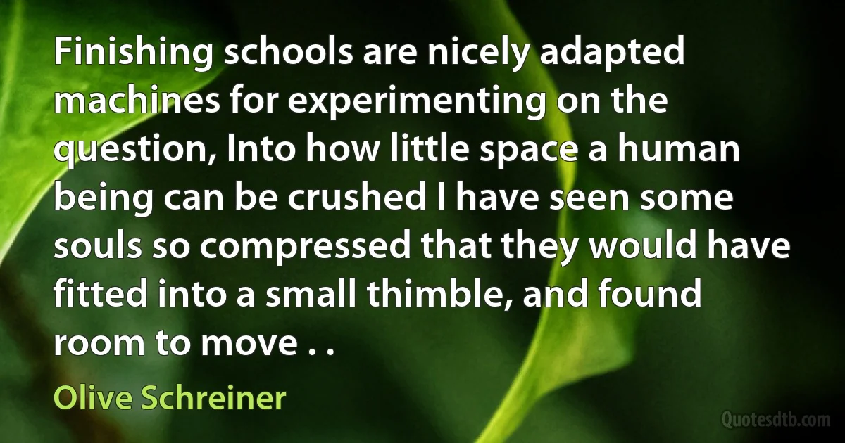 Finishing schools are nicely adapted machines for experimenting on the question, Into how little space a human being can be crushed I have seen some souls so compressed that they would have fitted into a small thimble, and found room to move . . (Olive Schreiner)