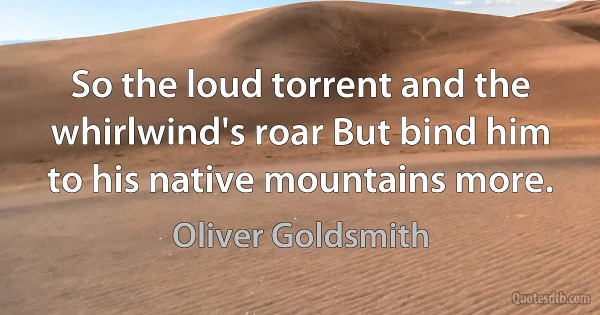 So the loud torrent and the whirlwind's roar But bind him to his native mountains more. (Oliver Goldsmith)