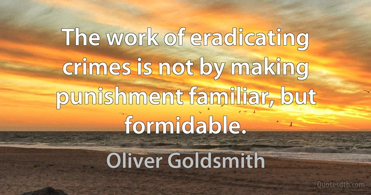 The work of eradicating crimes is not by making punishment familiar, but formidable. (Oliver Goldsmith)