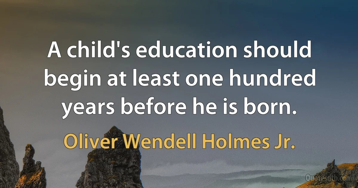 A child's education should begin at least one hundred years before he is born. (Oliver Wendell Holmes Jr.)