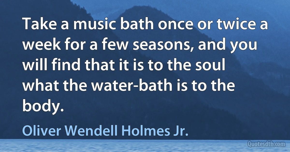 Take a music bath once or twice a week for a few seasons, and you will find that it is to the soul what the water-bath is to the body. (Oliver Wendell Holmes Jr.)