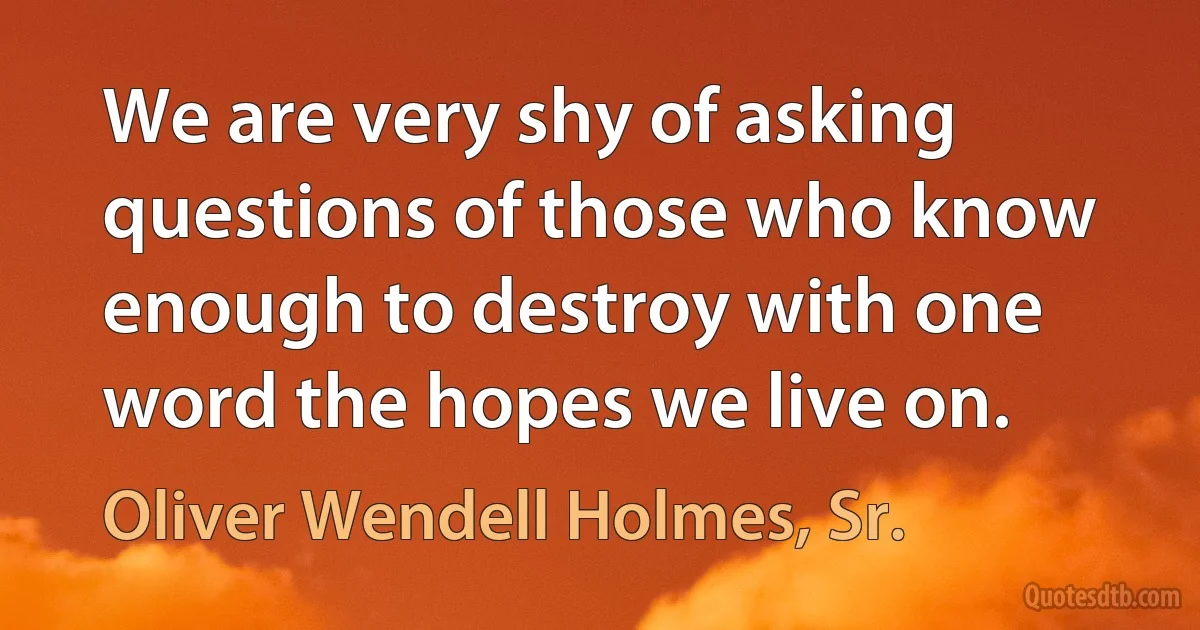 We are very shy of asking questions of those who know enough to destroy with one word the hopes we live on. (Oliver Wendell Holmes, Sr.)