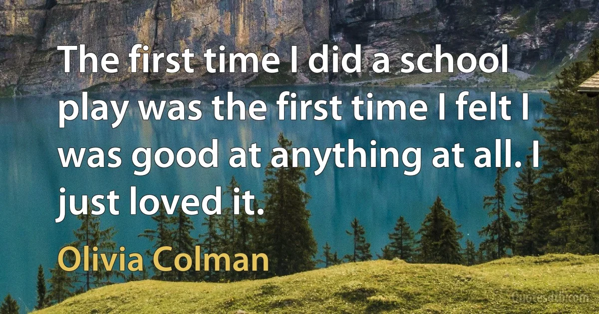 The first time I did a school play was the first time I felt I was good at anything at all. I just loved it. (Olivia Colman)