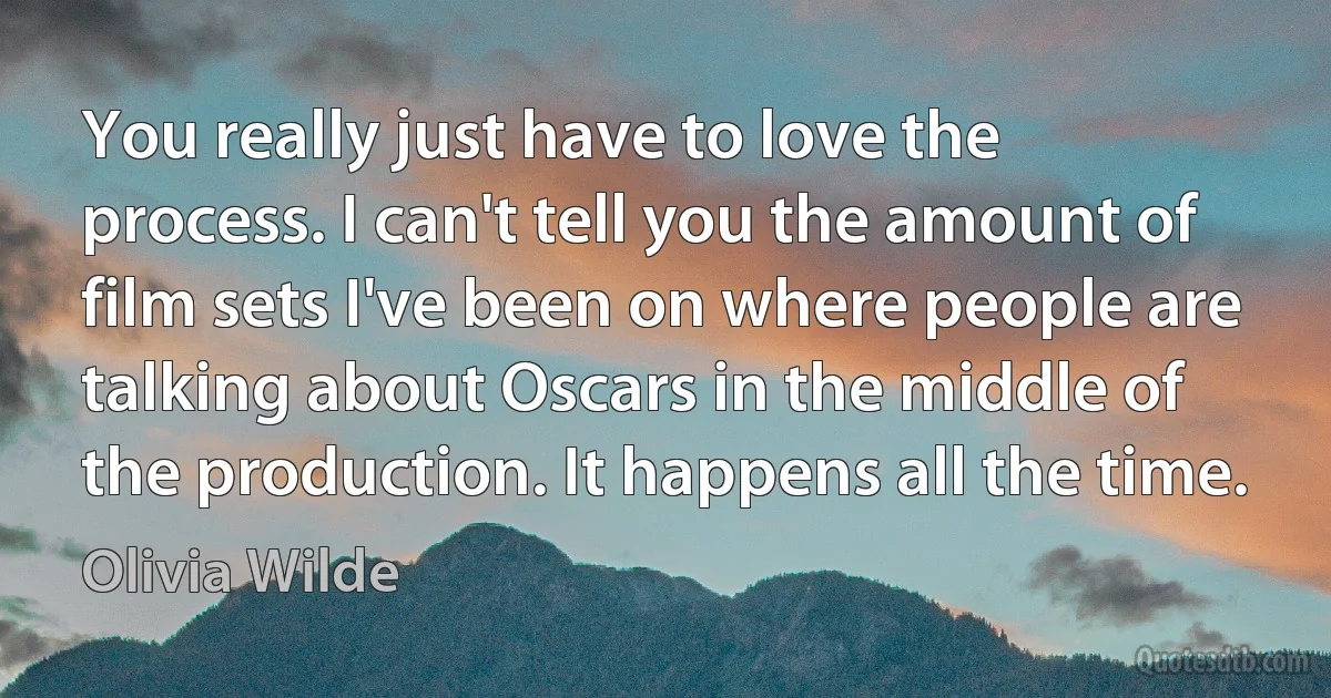 You really just have to love the process. I can't tell you the amount of film sets I've been on where people are talking about Oscars in the middle of the production. It happens all the time. (Olivia Wilde)