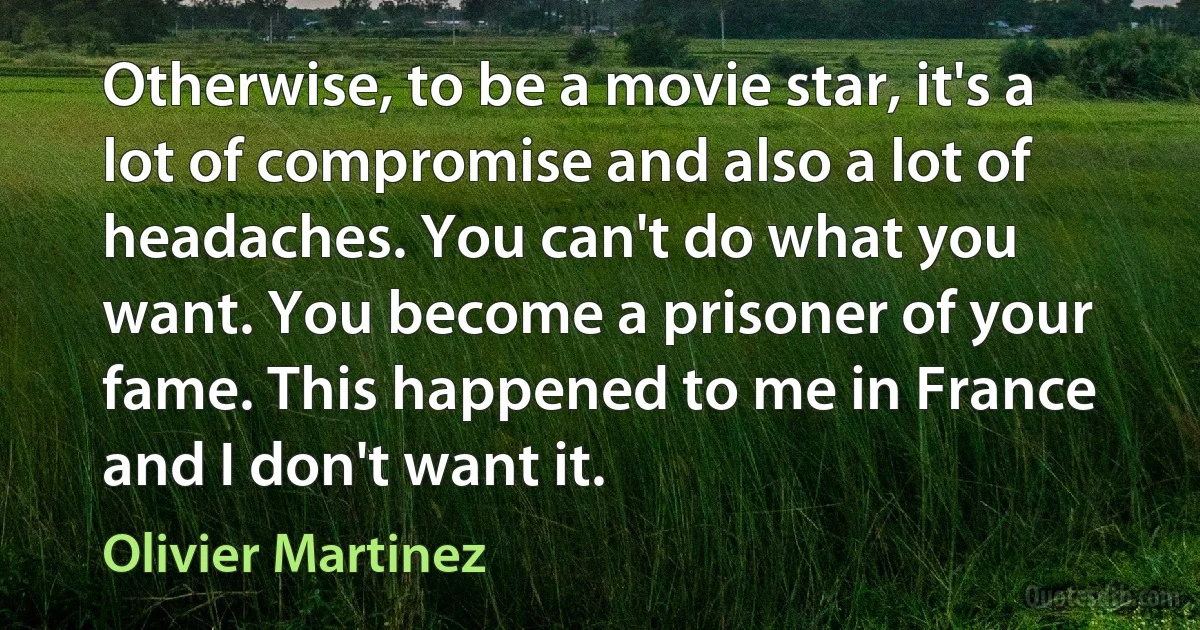 Otherwise, to be a movie star, it's a lot of compromise and also a lot of headaches. You can't do what you want. You become a prisoner of your fame. This happened to me in France and I don't want it. (Olivier Martinez)