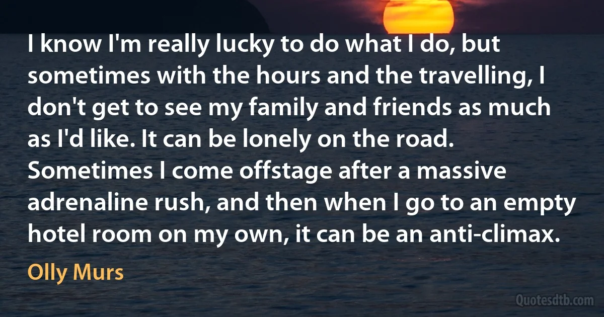 I know I'm really lucky to do what I do, but sometimes with the hours and the travelling, I don't get to see my family and friends as much as I'd like. It can be lonely on the road. Sometimes I come offstage after a massive adrenaline rush, and then when I go to an empty hotel room on my own, it can be an anti-climax. (Olly Murs)