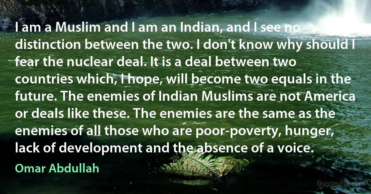 I am a Muslim and I am an Indian, and I see no distinction between the two. I don't know why should I fear the nuclear deal. It is a deal between two countries which, I hope, will become two equals in the future. The enemies of Indian Muslims are not America or deals like these. The enemies are the same as the enemies of all those who are poor-poverty, hunger, lack of development and the absence of a voice. (Omar Abdullah)