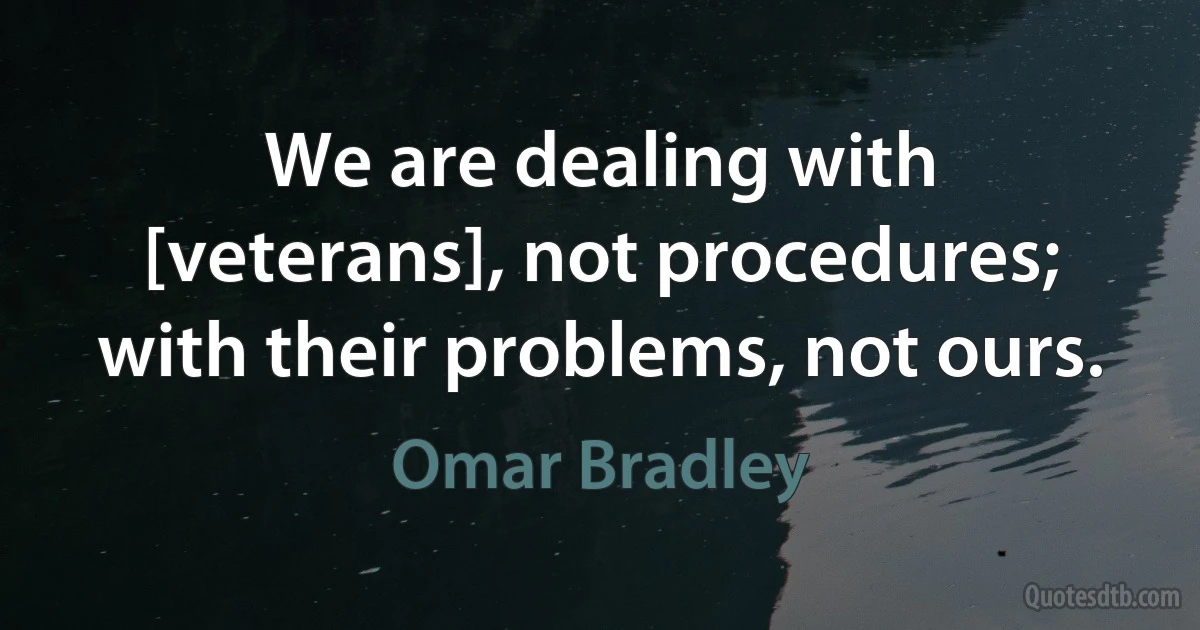 We are dealing with [veterans], not procedures; with their problems, not ours. (Omar Bradley)