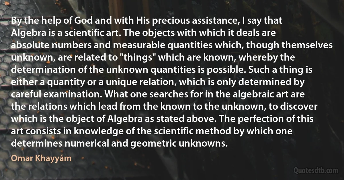 By the help of God and with His precious assistance, I say that Algebra is a scientific art. The objects with which it deals are absolute numbers and measurable quantities which, though themselves unknown, are related to "things" which are known, whereby the determination of the unknown quantities is possible. Such a thing is either a quantity or a unique relation, which is only determined by careful examination. What one searches for in the algebraic art are the relations which lead from the known to the unknown, to discover which is the object of Algebra as stated above. The perfection of this art consists in knowledge of the scientific method by which one determines numerical and geometric unknowns. (Omar Khayyám)