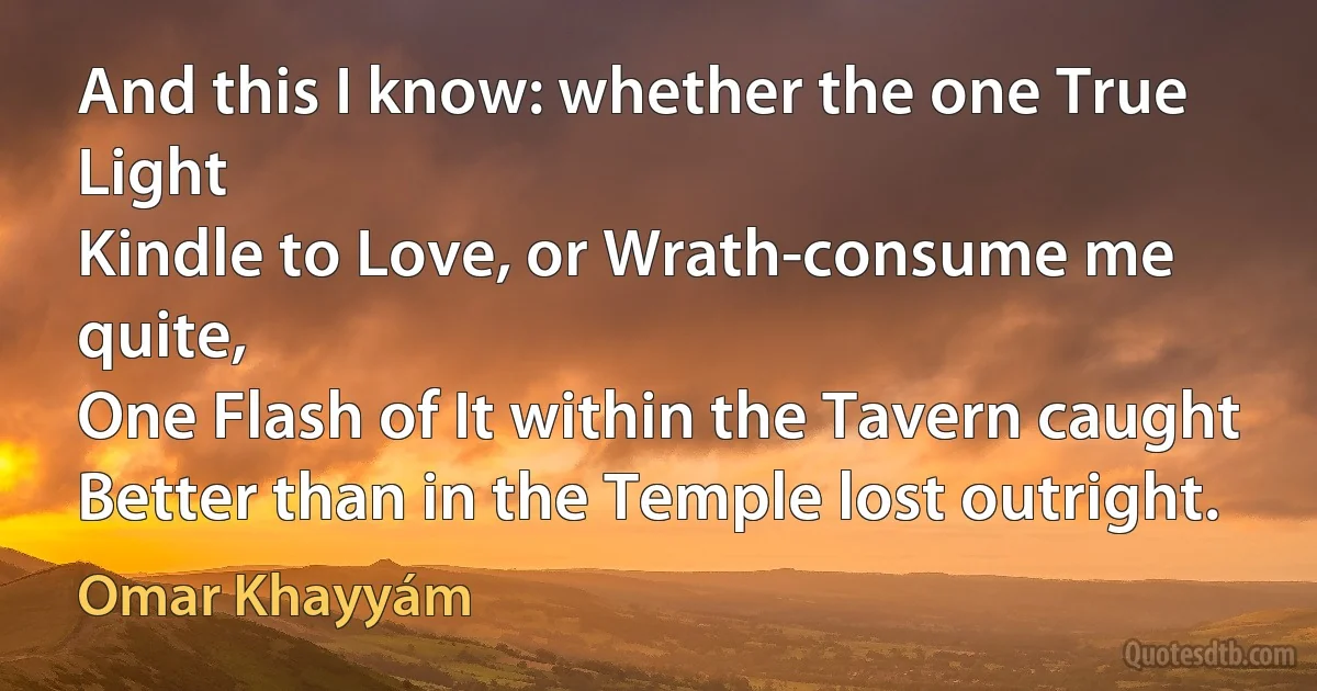 And this I know: whether the one True Light
Kindle to Love, or Wrath-consume me quite,
One Flash of It within the Tavern caught
Better than in the Temple lost outright. (Omar Khayyám)