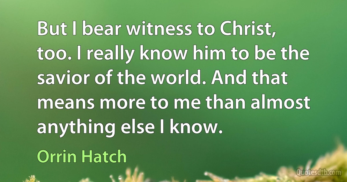 But I bear witness to Christ, too. I really know him to be the savior of the world. And that means more to me than almost anything else I know. (Orrin Hatch)