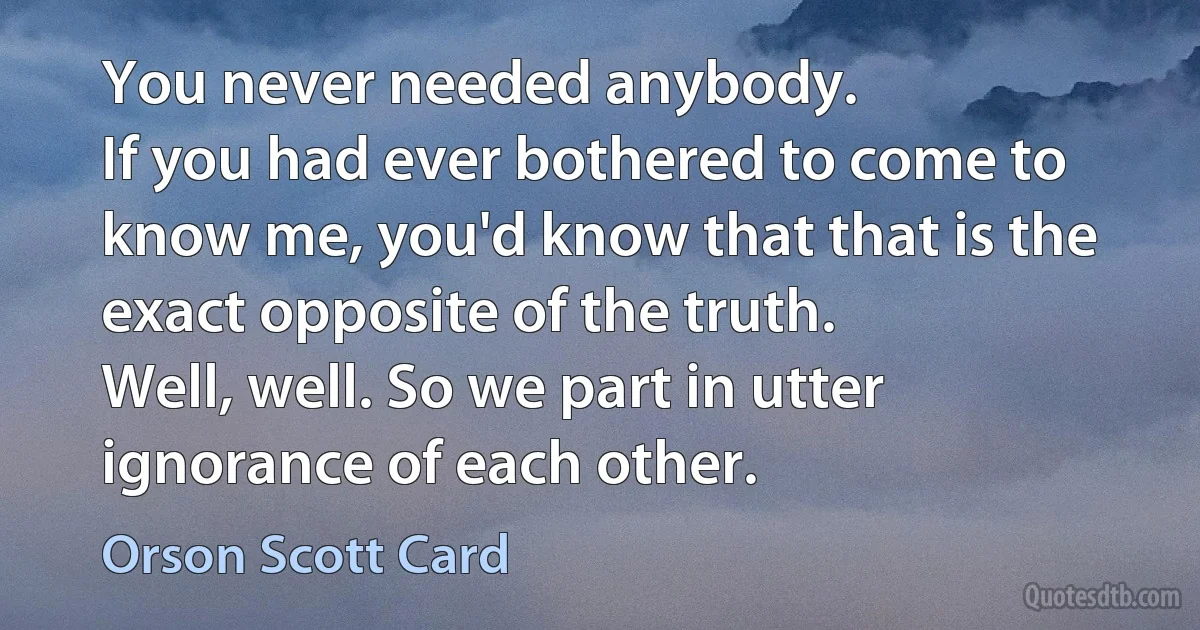 You never needed anybody.
If you had ever bothered to come to know me, you'd know that that is the exact opposite of the truth.
Well, well. So we part in utter ignorance of each other. (Orson Scott Card)