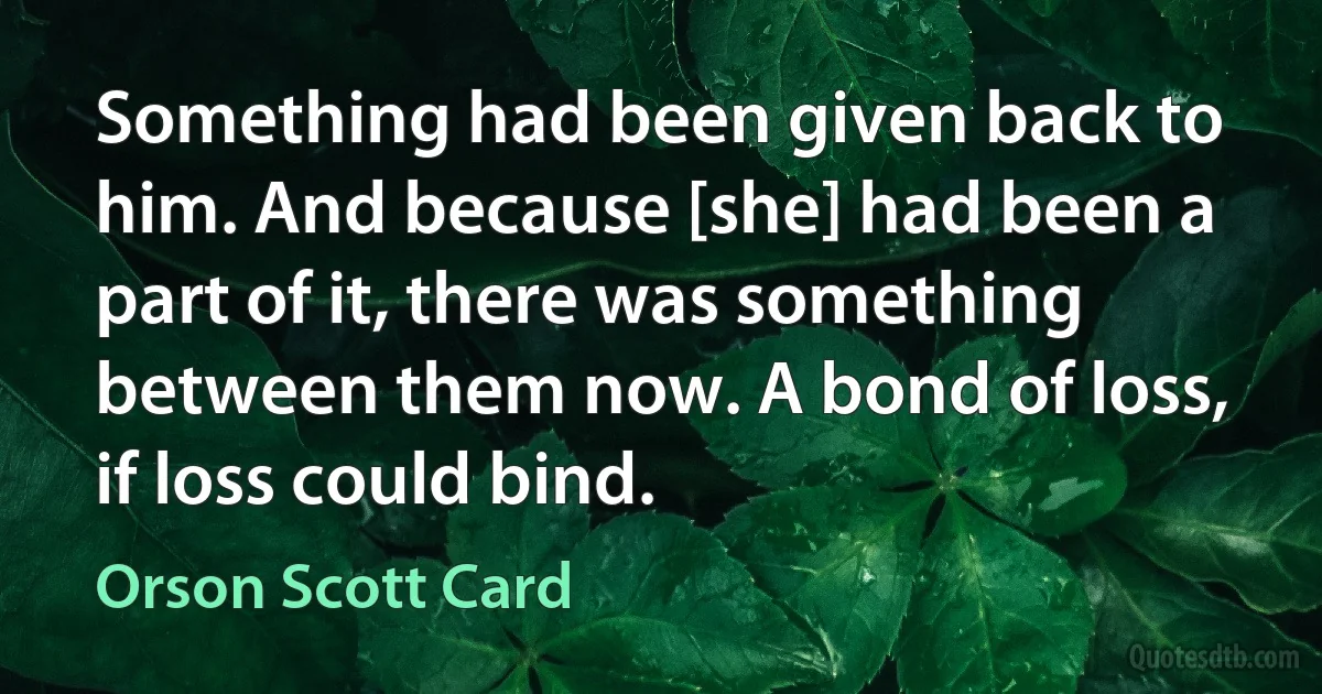 Something had been given back to him. And because [she] had been a part of it, there was something between them now. A bond of loss, if loss could bind. (Orson Scott Card)