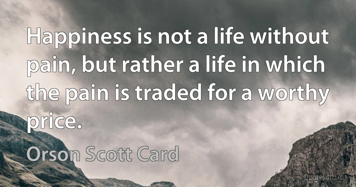 Happiness is not a life without pain, but rather a life in which the pain is traded for a worthy price. (Orson Scott Card)