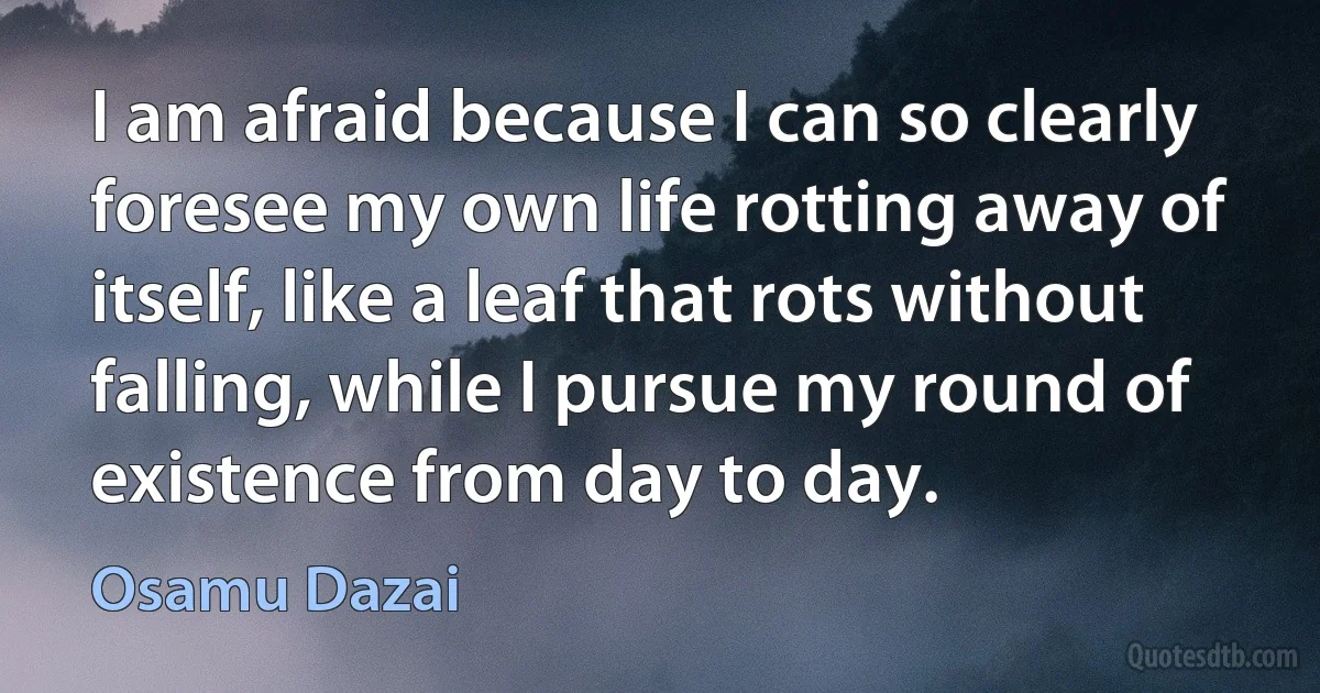 I am afraid because I can so clearly foresee my own life rotting away of itself, like a leaf that rots without falling, while I pursue my round of existence from day to day. (Osamu Dazai)