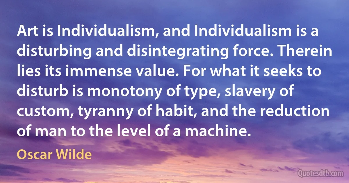 Art is Individualism, and Individualism is a disturbing and disintegrating force. Therein lies its immense value. For what it seeks to disturb is monotony of type, slavery of custom, tyranny of habit, and the reduction of man to the level of a machine. (Oscar Wilde)