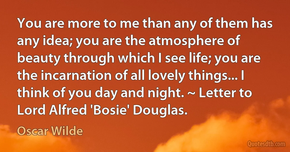 You are more to me than any of them has any idea; you are the atmosphere of beauty through which I see life; you are the incarnation of all lovely things... I think of you day and night. ~ Letter to Lord Alfred 'Bosie' Douglas. (Oscar Wilde)