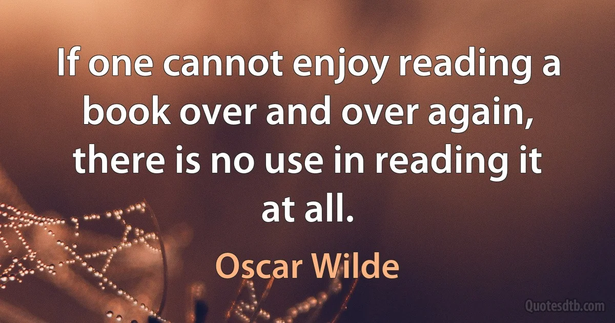 If one cannot enjoy reading a book over and over again, there is no use in reading it at all. (Oscar Wilde)