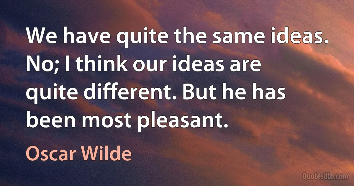 We have quite the same ideas. No; I think our ideas are quite different. But he has been most pleasant. (Oscar Wilde)