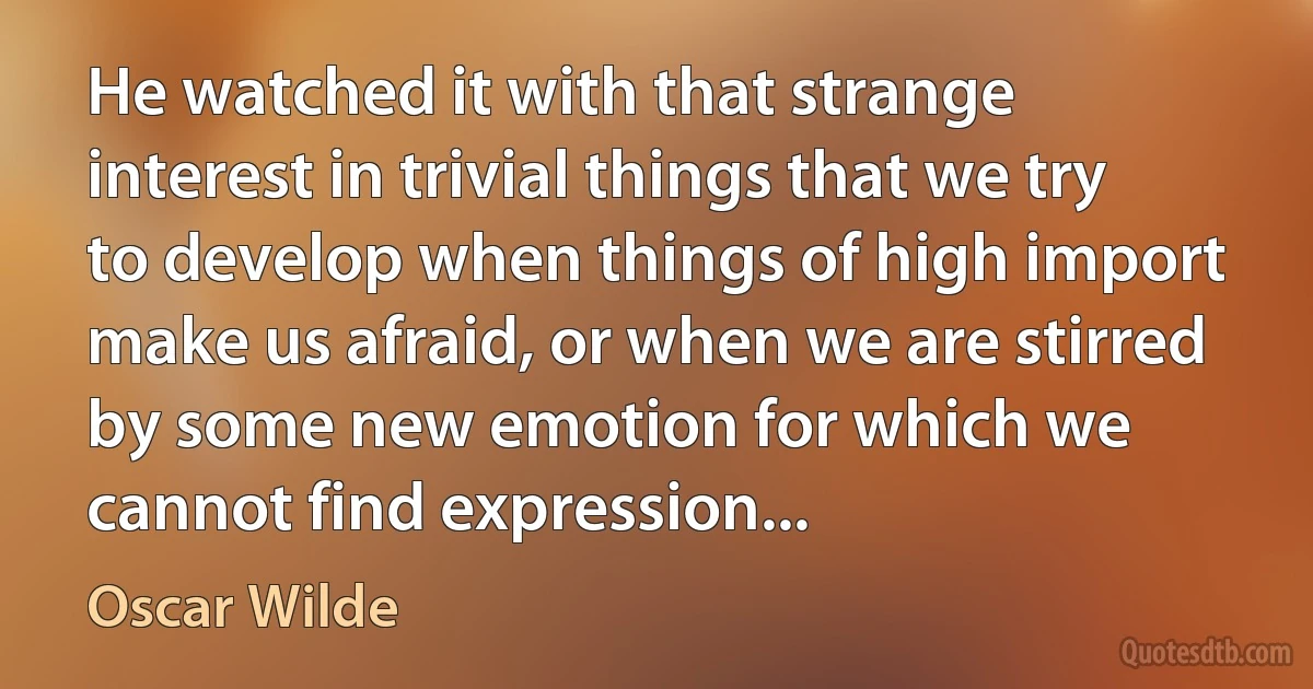 He watched it with that strange interest in trivial things that we try to develop when things of high import make us afraid, or when we are stirred by some new emotion for which we cannot find expression... (Oscar Wilde)