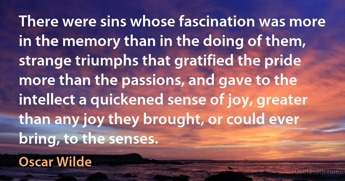 There were sins whose fascination was more in the memory than in the doing of them, strange triumphs that gratified the pride more than the passions, and gave to the intellect a quickened sense of joy, greater than any joy they brought, or could ever bring, to the senses. (Oscar Wilde)