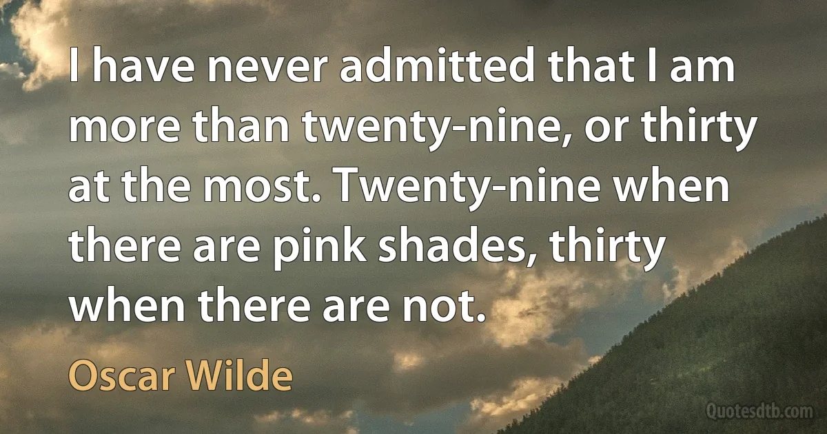 I have never admitted that I am more than twenty-nine, or thirty at the most. Twenty-nine when there are pink shades, thirty when there are not. (Oscar Wilde)