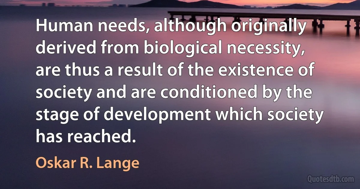 Human needs, although originally derived from biological necessity, are thus a result of the existence of society and are conditioned by the stage of development which society has reached. (Oskar R. Lange)