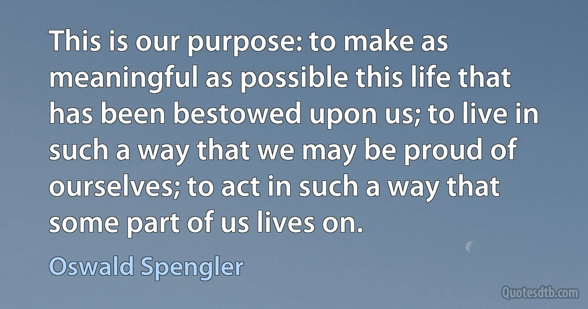 This is our purpose: to make as meaningful as possible this life that has been bestowed upon us; to live in such a way that we may be proud of ourselves; to act in such a way that some part of us lives on. (Oswald Spengler)