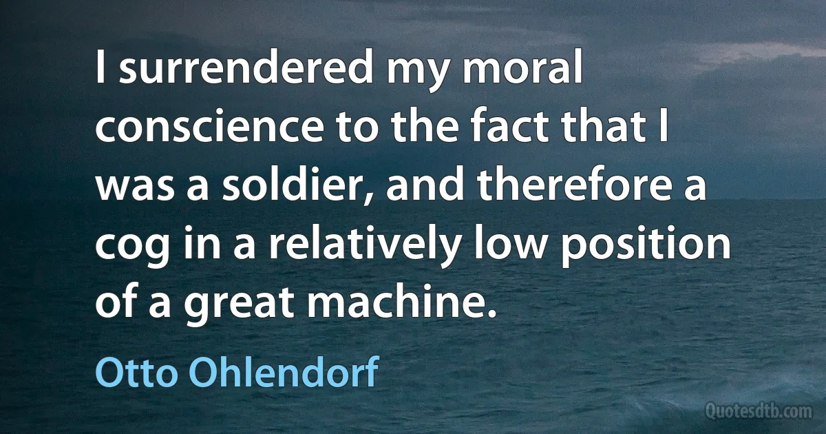 I surrendered my moral conscience to the fact that I was a soldier, and therefore a cog in a relatively low position of a great machine. (Otto Ohlendorf)