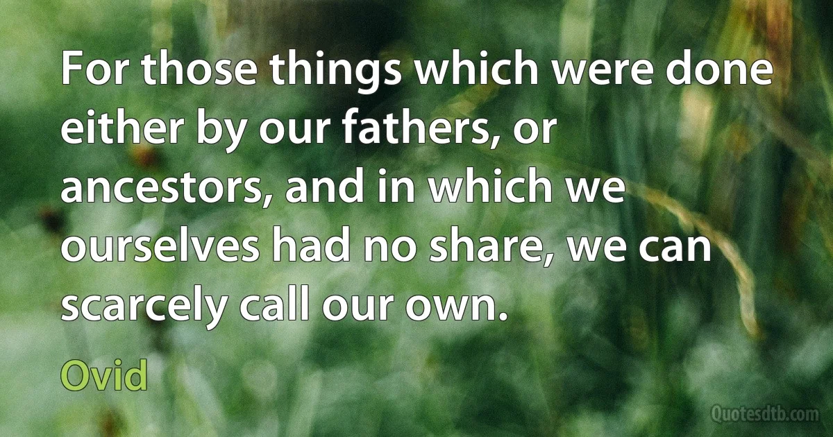 For those things which were done either by our fathers, or ancestors, and in which we ourselves had no share, we can scarcely call our own. (Ovid)