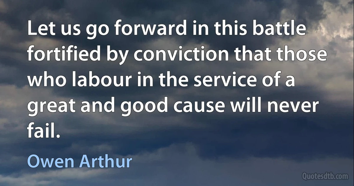 Let us go forward in this battle fortified by conviction that those who labour in the service of a great and good cause will never fail. (Owen Arthur)