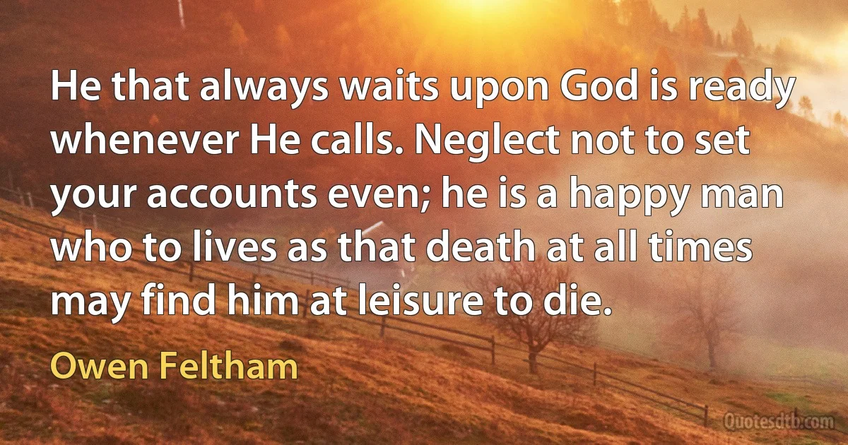 He that always waits upon God is ready whenever He calls. Neglect not to set your accounts even; he is a happy man who to lives as that death at all times may find him at leisure to die. (Owen Feltham)