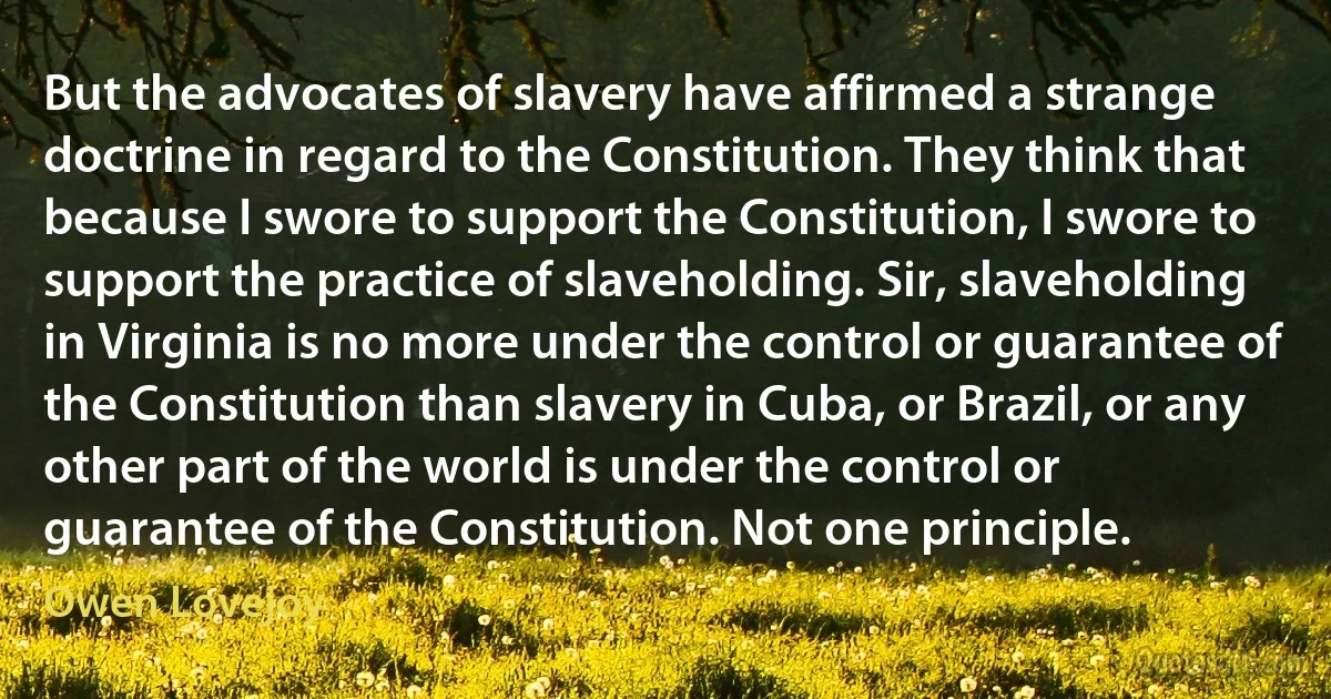 But the advocates of slavery have affirmed a strange doctrine in regard to the Constitution. They think that because I swore to support the Constitution, I swore to support the practice of slaveholding. Sir, slaveholding in Virginia is no more under the control or guarantee of the Constitution than slavery in Cuba, or Brazil, or any other part of the world is under the control or guarantee of the Constitution. Not one principle. (Owen Lovejoy)