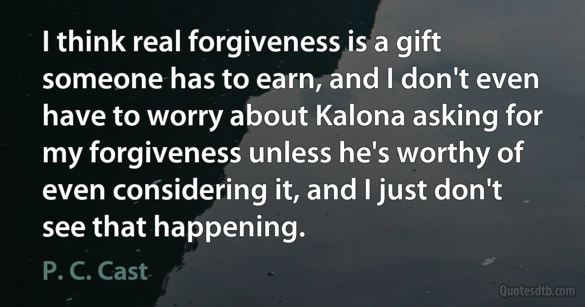 I think real forgiveness is a gift someone has to earn, and I don't even have to worry about Kalona asking for my forgiveness unless he's worthy of even considering it, and I just don't see that happening. (P. C. Cast)