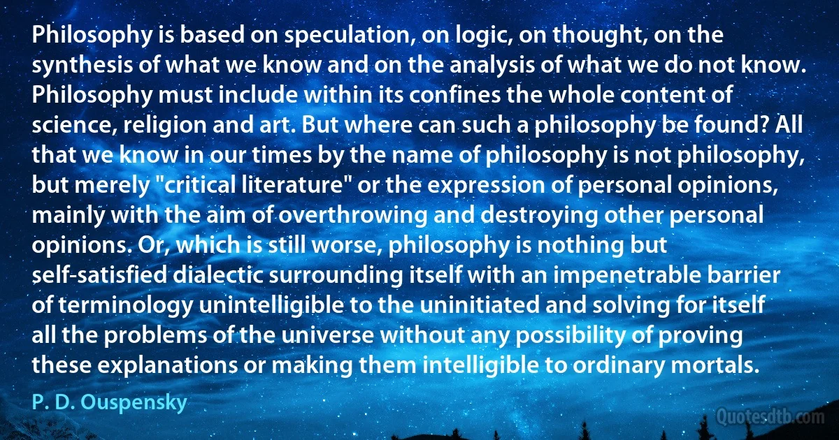 Philosophy is based on speculation, on logic, on thought, on the synthesis of what we know and on the analysis of what we do not know. Philosophy must include within its confines the whole content of science, religion and art. But where can such a philosophy be found? All that we know in our times by the name of philosophy is not philosophy, but merely "critical literature" or the expression of personal opinions, mainly with the aim of overthrowing and destroying other personal opinions. Or, which is still worse, philosophy is nothing but self-satisfied dialectic surrounding itself with an impenetrable barrier of terminology unintelligible to the uninitiated and solving for itself all the problems of the universe without any possibility of proving these explanations or making them intelligible to ordinary mortals. (P. D. Ouspensky)