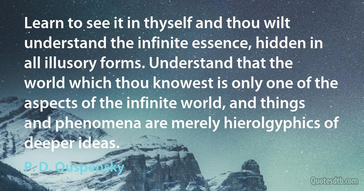 Learn to see it in thyself and thou wilt understand the infinite essence, hidden in all illusory forms. Understand that the world which thou knowest is only one of the aspects of the infinite world, and things and phenomena are merely hierolgyphics of deeper ideas. (P. D. Ouspensky)