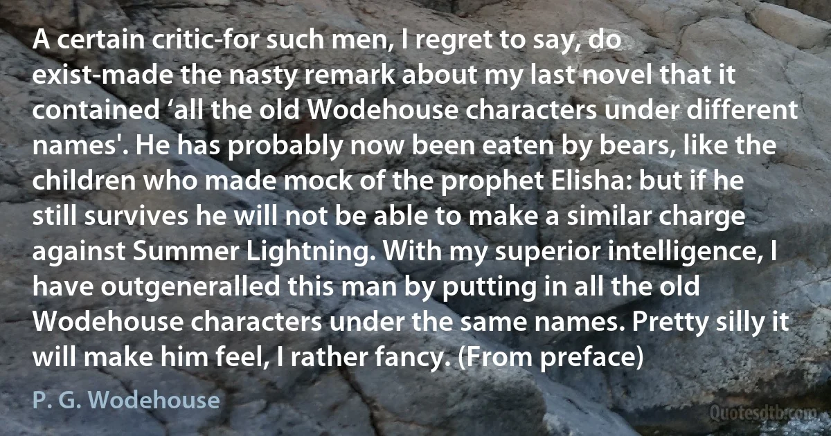 A certain critic-for such men, I regret to say, do exist-made the nasty remark about my last novel that it contained ‘all the old Wodehouse characters under different names'. He has probably now been eaten by bears, like the children who made mock of the prophet Elisha: but if he still survives he will not be able to make a similar charge against Summer Lightning. With my superior intelligence, I have outgeneralled this man by putting in all the old Wodehouse characters under the same names. Pretty silly it will make him feel, I rather fancy. (From preface) (P. G. Wodehouse)