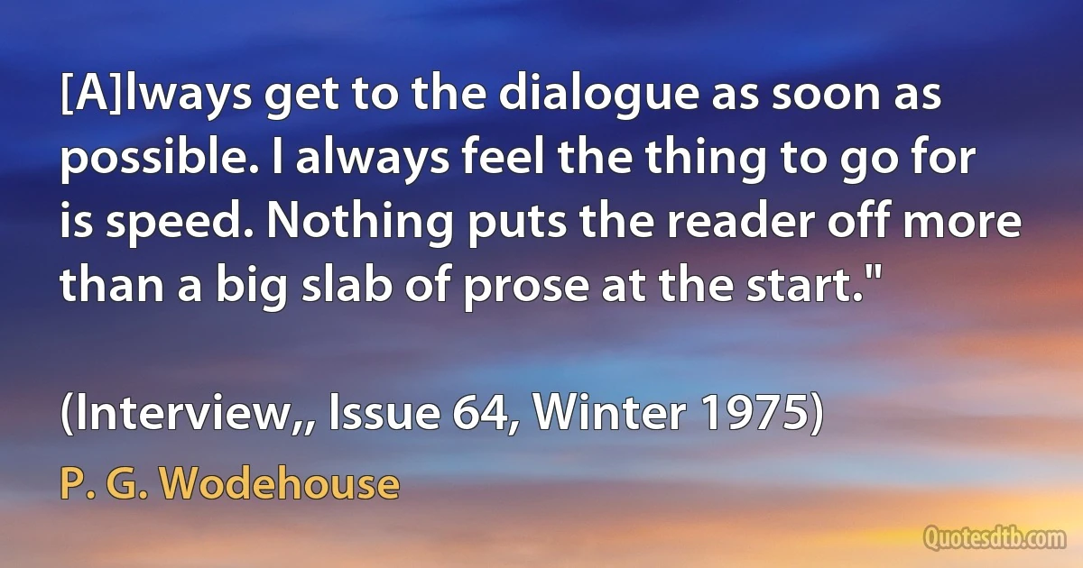 [A]lways get to the dialogue as soon as possible. I always feel the thing to go for is speed. Nothing puts the reader off more than a big slab of prose at the start."

(Interview,, Issue 64, Winter 1975) (P. G. Wodehouse)