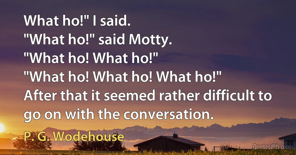 What ho!" I said.
"What ho!" said Motty.
"What ho! What ho!"
"What ho! What ho! What ho!"
After that it seemed rather difficult to go on with the conversation. (P. G. Wodehouse)