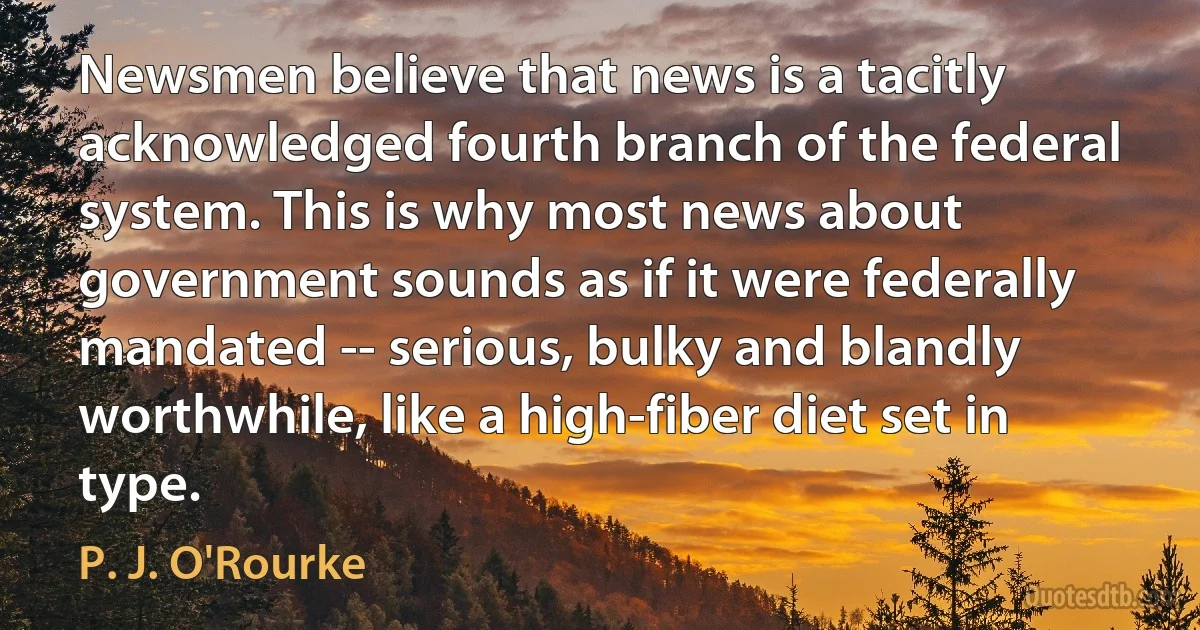 Newsmen believe that news is a tacitly acknowledged fourth branch of the federal system. This is why most news about government sounds as if it were federally mandated -- serious, bulky and blandly worthwhile, like a high-fiber diet set in type. (P. J. O'Rourke)