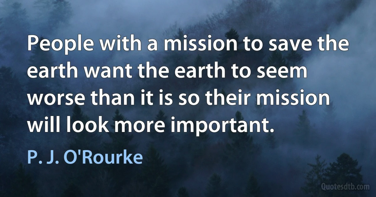 People with a mission to save the earth want the earth to seem worse than it is so their mission will look more important. (P. J. O'Rourke)