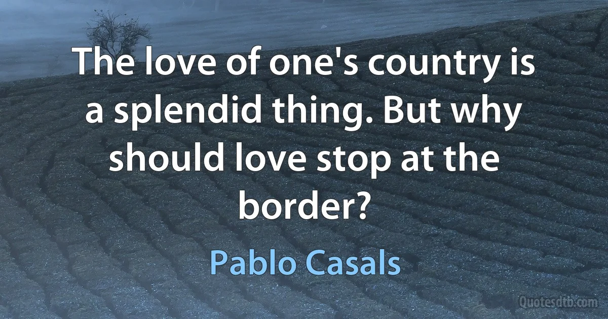 The love of one's country is a splendid thing. But why should love stop at the border? (Pablo Casals)