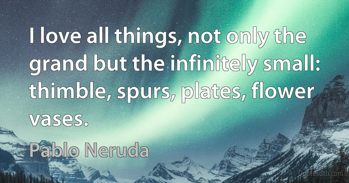 I love all things, not only the grand but the infinitely small: thimble, spurs, plates, flower vases. (Pablo Neruda)