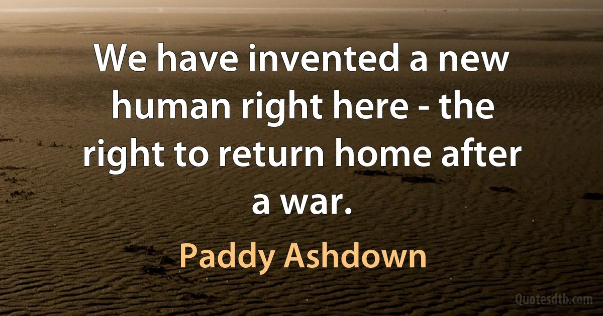 We have invented a new human right here - the right to return home after a war. (Paddy Ashdown)