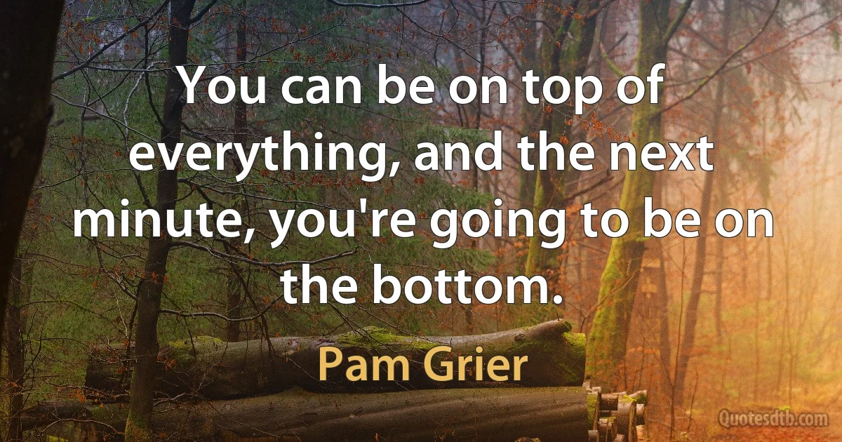 You can be on top of everything, and the next minute, you're going to be on the bottom. (Pam Grier)