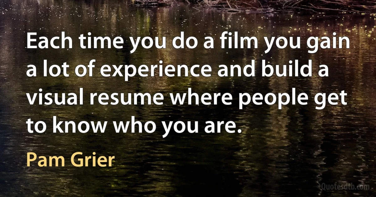 Each time you do a film you gain a lot of experience and build a visual resume where people get to know who you are. (Pam Grier)