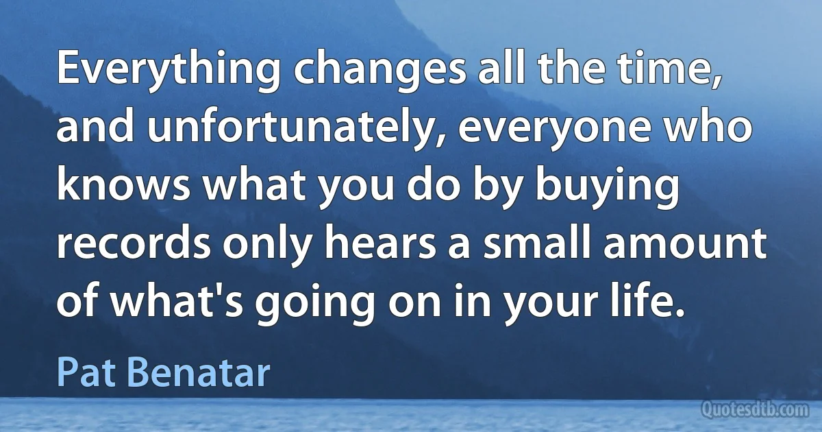 Everything changes all the time, and unfortunately, everyone who knows what you do by buying records only hears a small amount of what's going on in your life. (Pat Benatar)