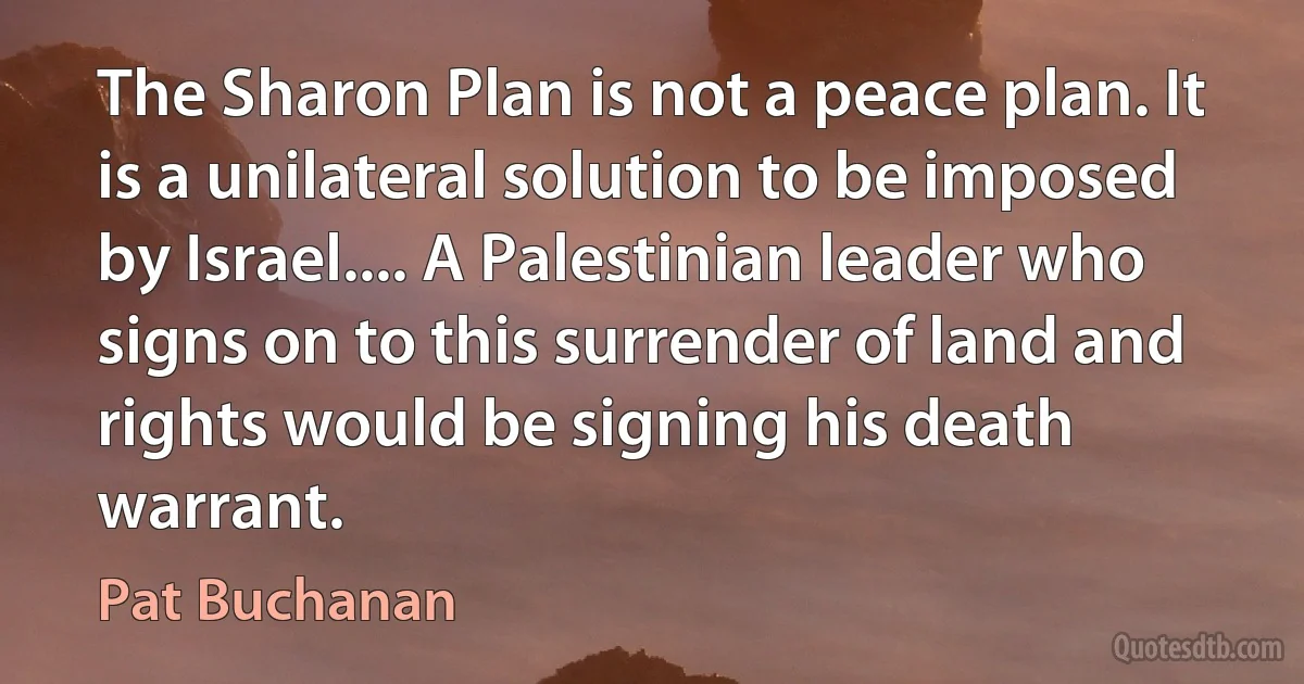 The Sharon Plan is not a peace plan. It is a unilateral solution to be imposed by Israel.... A Palestinian leader who signs on to this surrender of land and rights would be signing his death warrant. (Pat Buchanan)