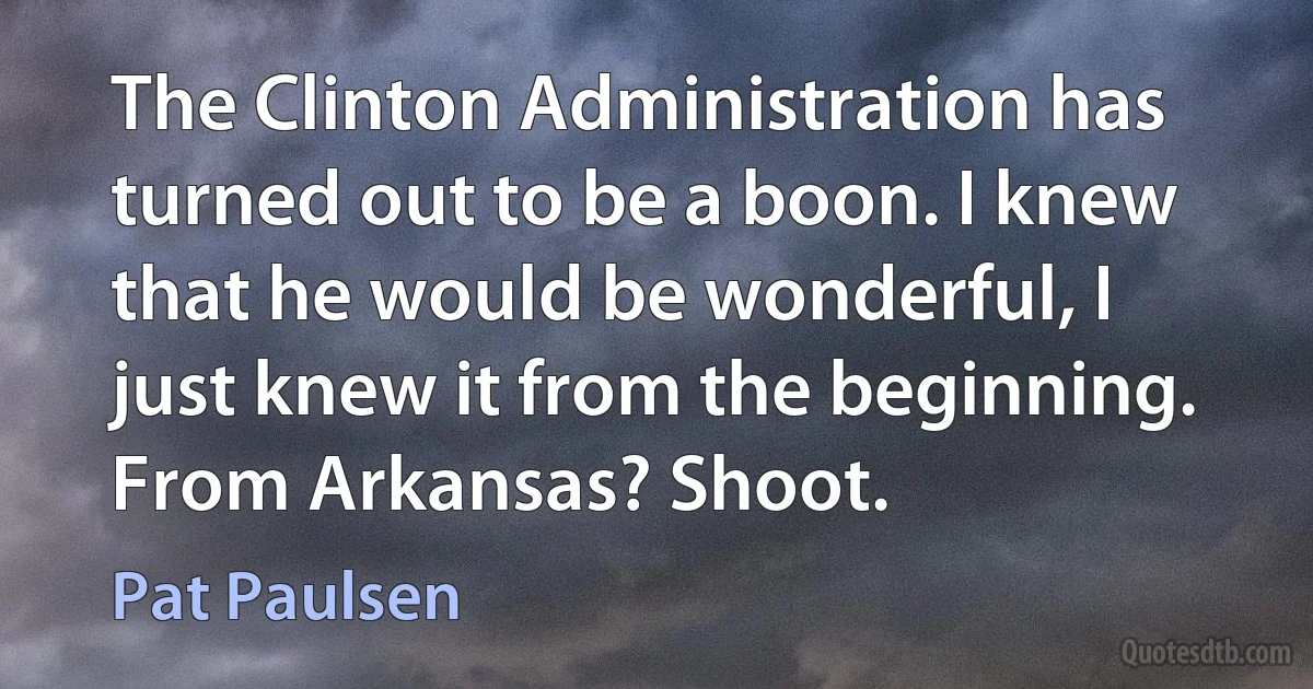 The Clinton Administration has turned out to be a boon. I knew that he would be wonderful, I just knew it from the beginning. From Arkansas? Shoot. (Pat Paulsen)